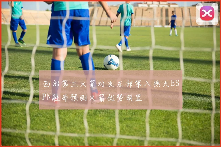 西部第三火箭对决东部第八热火ESPN胜率预测火箭优势明显