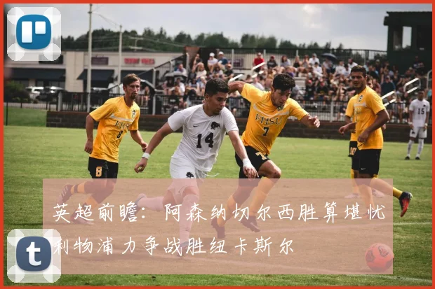 英超前瞻：阿森纳切尔西胜算堪忧利物浦力争战胜纽卡斯尔
