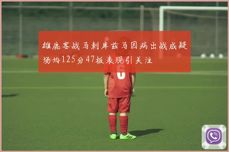 雄鹿客战马刺库兹马因病出战成疑场均125分47板表现引关注