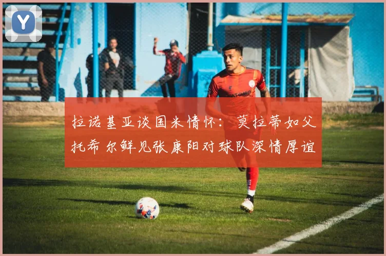 拉诺基亚谈国米情怀：莫拉蒂如父托希尔鲜见张康阳对球队深情厚谊
