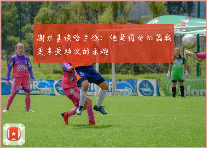 谢尔基谈哈兰德：他是得分机器我更享受助攻的乐趣
