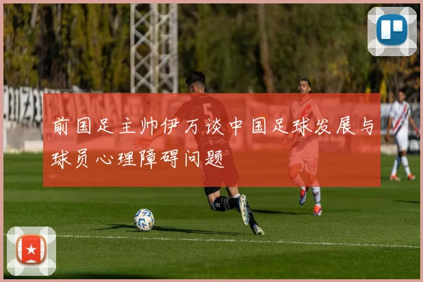 前国足主帅伊万谈中国足球发展与球员心理障碍问题