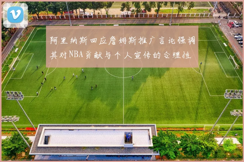 阿里纳斯回应詹姆斯推广言论强调其对NBA贡献与个人宣传的合理性