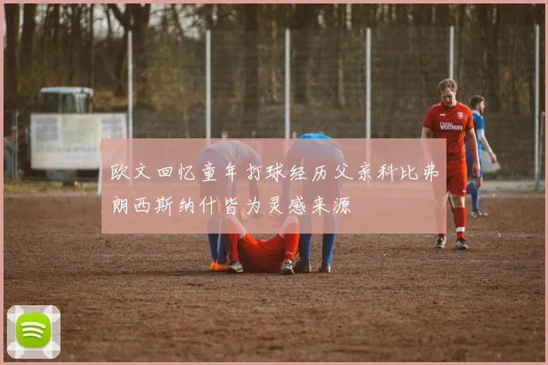 欧文回忆童年打球经历父亲科比弗朗西斯纳什皆为灵感来源