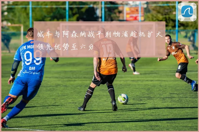 城车与阿森纳战平利物浦趁机扩大领先优势至六分