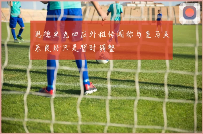 恩德里克回应外租传闻称与皇马关系良好只是暂时调整