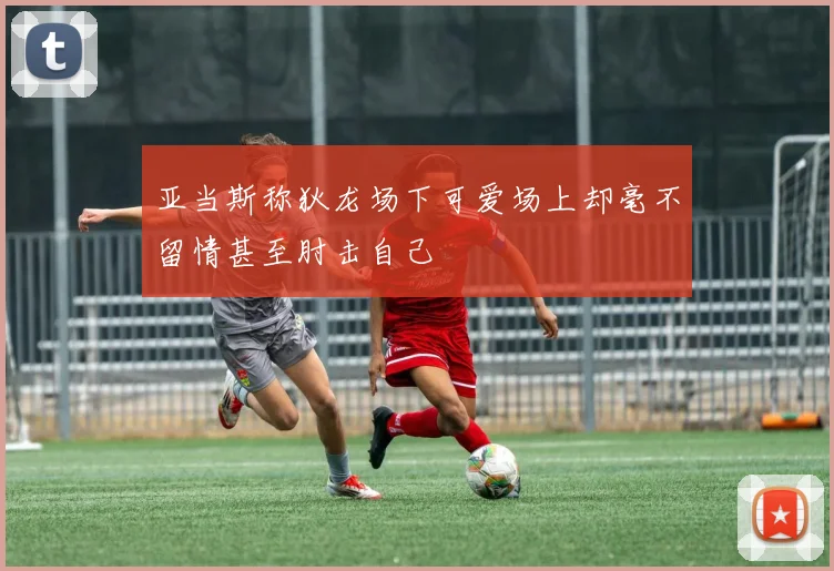 亚当斯称狄龙场下可爱场上却毫不留情甚至肘击自己