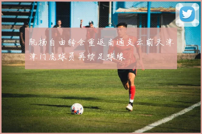 阮杨自由转会重返南通支云前天津津门虎球员再续足球缘