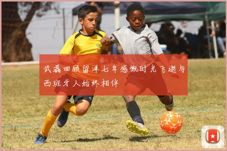 武磊回顾留洋七年感慨时光飞逝与西班牙人始终相伴