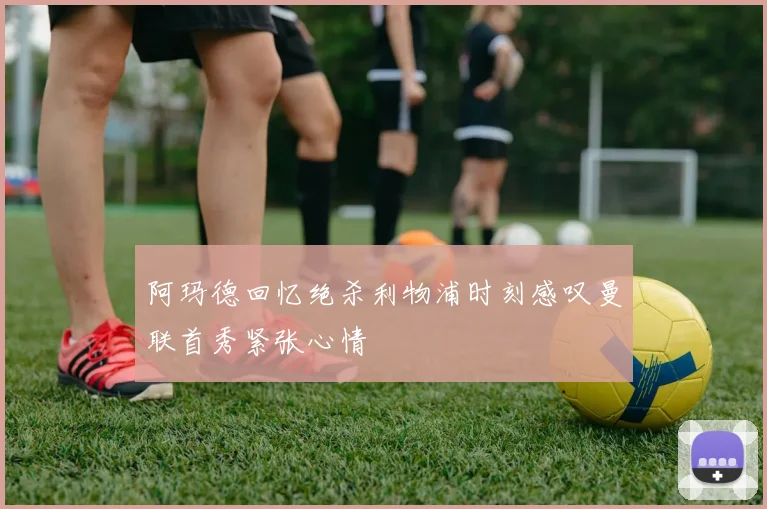 阿玛德回忆绝杀利物浦时刻感叹曼联首秀紧张心情