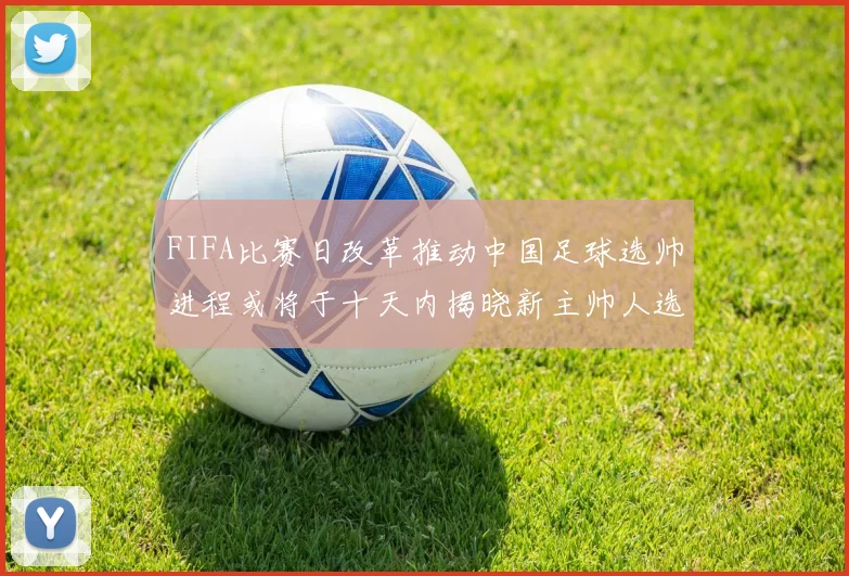 FIFA比赛日改革推动中国足球选帅进程或将于十天内揭晓新主帅人选