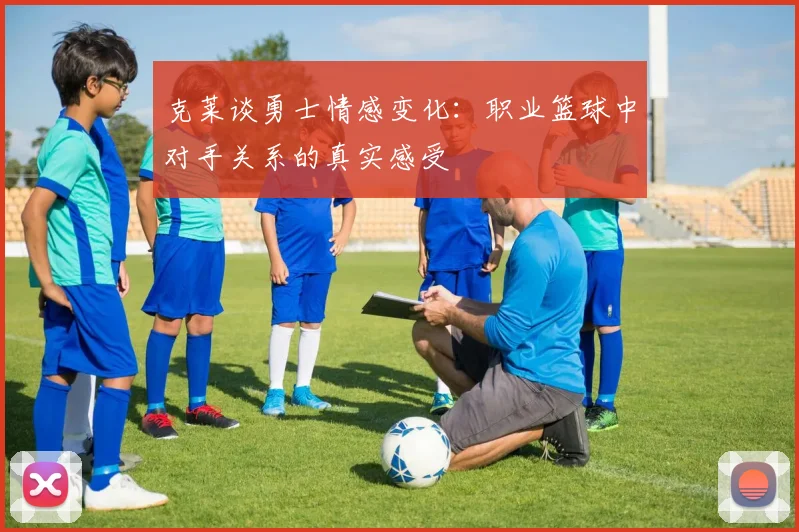 克莱谈勇士情感变化：职业篮球中对手关系的真实感受