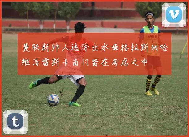 曼联新帅人选浮出水面格拉斯纳哈维马雷斯卡南门皆在考虑之中