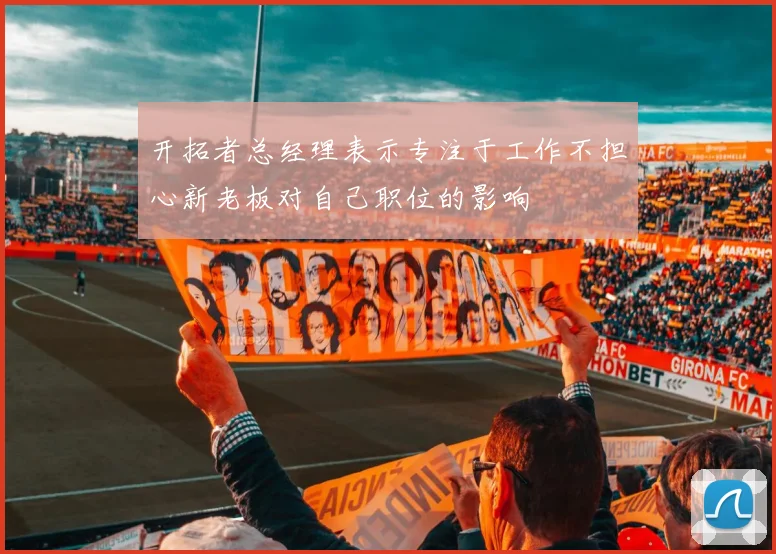开拓者总经理表示专注于工作不担心新老板对自己职位的影响