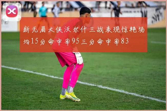 新无眉大侠沃尔什三战表现惊艳场均15分命中率95三分命中率83