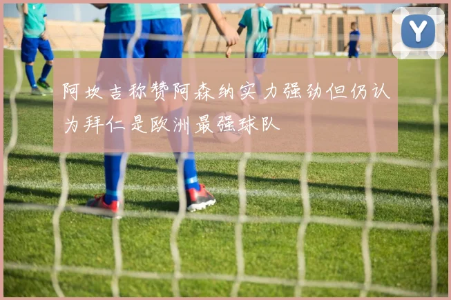阿坎吉称赞阿森纳实力强劲但仍认为拜仁是欧洲最强球队