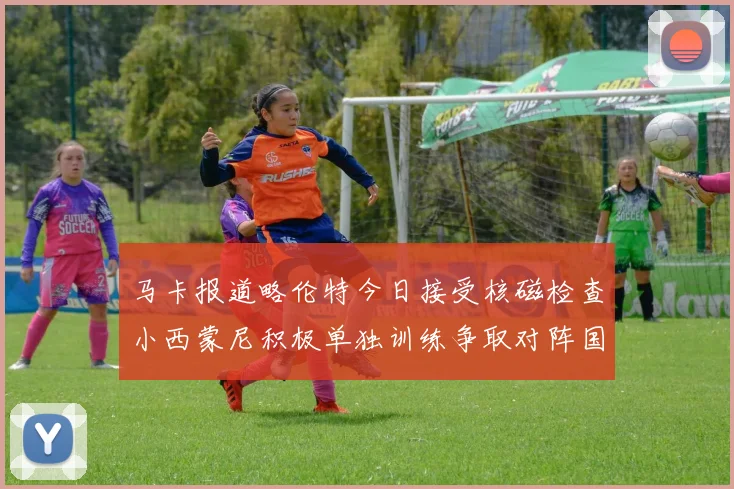 马卡报道略伦特今日接受核磁检查小西蒙尼积极单独训练争取对阵国米出场