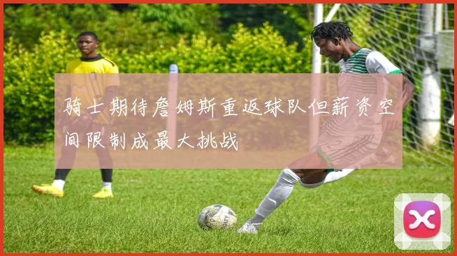 骑士期待詹姆斯重返球队但薪资空间限制成最大挑战