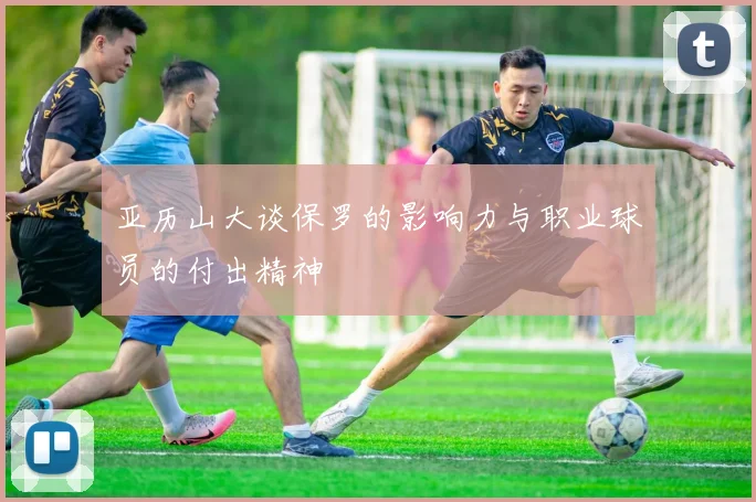 亚历山大谈保罗的影响力与职业球员的付出精神