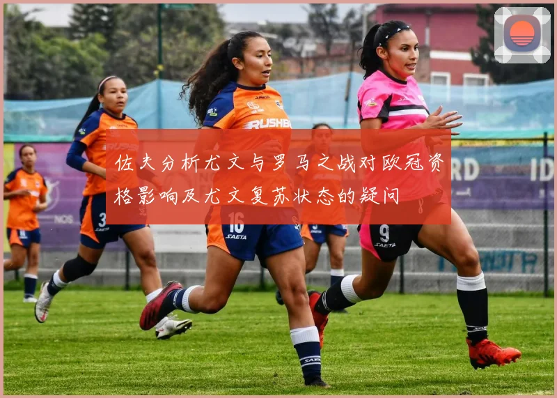 佐夫分析尤文与罗马之战对欧冠资格影响及尤文复苏状态的疑问