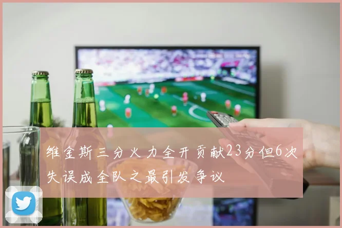 维金斯三分火力全开贡献23分但6次失误成全队之最引发争议