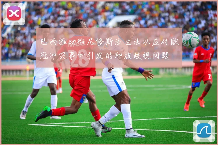 巴西推动维尼修斯法立法以应对欧冠冲突事件引发的种族歧视问题