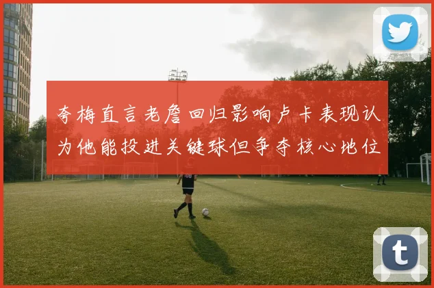 夸梅直言老詹回归影响卢卡表现认为他能投进关键球但争夺核心地位成阻碍