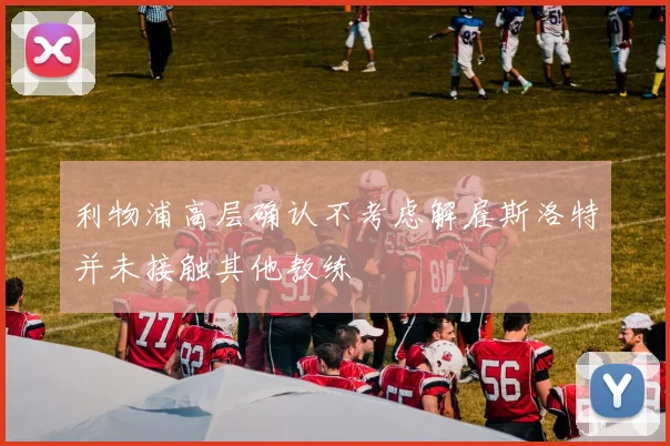 利物浦高层确认不考虑解雇斯洛特并未接触其他教练