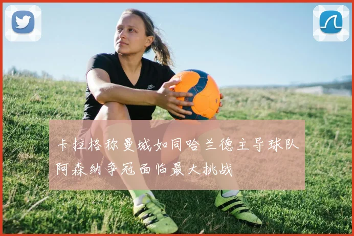 卡拉格称曼城如同哈兰德主导球队阿森纳争冠面临最大挑战