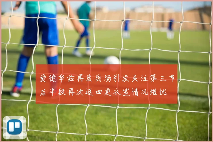 爱德华兹再度离场引发关注第三节后半段再次返回更衣室情况堪忧