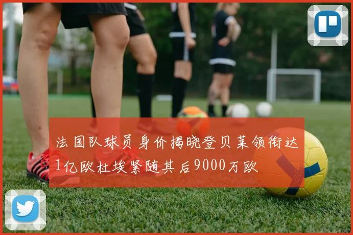法国队球员身价揭晓登贝莱领衔达1亿欧杜埃紧随其后9000万欧