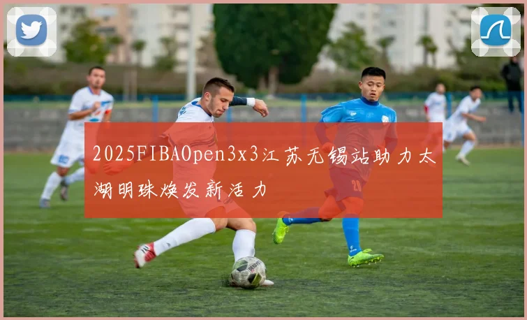 2025FIBAOpen3x3江苏无锡站助力太湖明珠焕发新活力