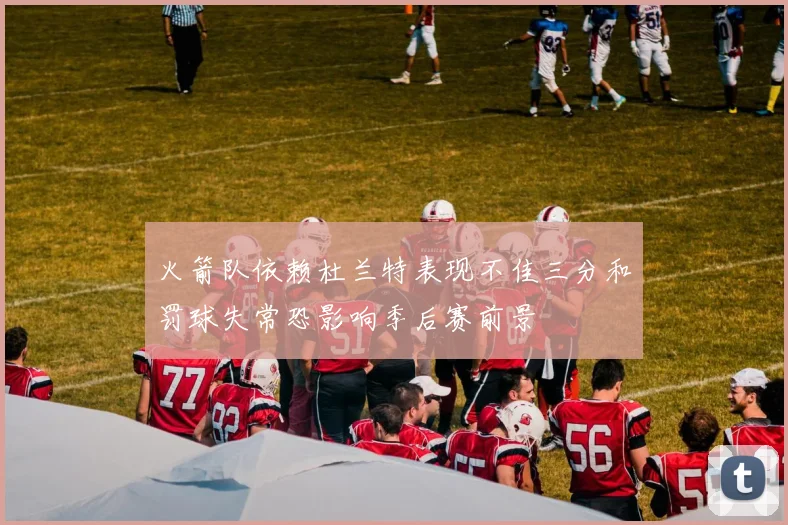 火箭队依赖杜兰特表现不佳三分和罚球失常恐影响季后赛前景