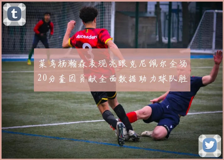 菜鸟杨瀚森表现亮眼克尼佩尔全场20分奎因贡献全面数据助力球队胜利